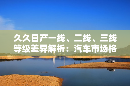 久久日产一线、二线、三线等级差异解析：汽车市场格局深度剖析