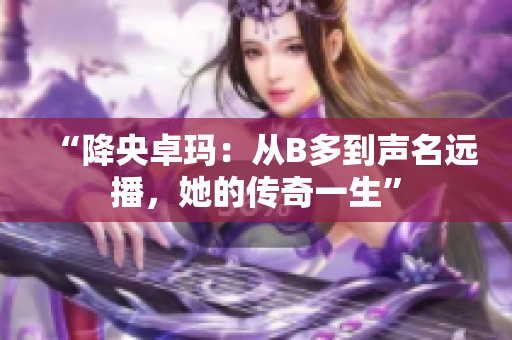 “降央卓玛：从B多到声名远播，她的传奇一生”