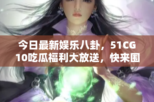 今日最新娱乐八卦，51CG10吃瓜福利大放送，快来围观！
