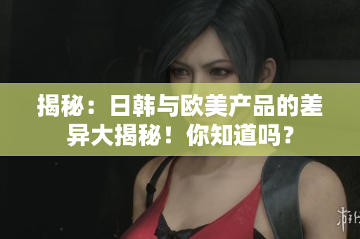 揭秘：日韩与欧美产品的差异大揭秘！你知道吗？