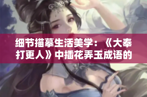 细节描摹生活美学：《大奉打更人》中插花弄玉成语的意蕴