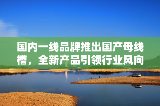 国内一线品牌推出国产母线槽，全新产品引领行业风向