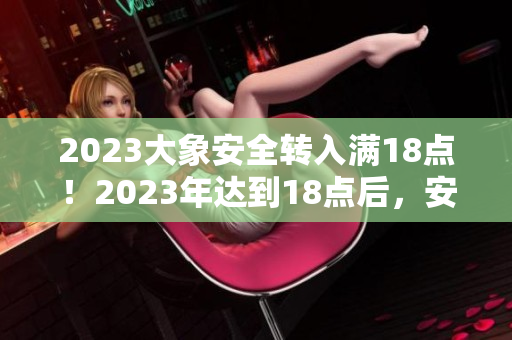 2023大象安全转入满18点！2023年达到18点后，安全转入实施。