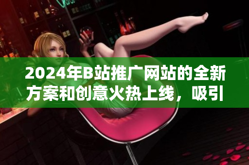 2024年B站推广网站的全新方案和创意火热上线，吸引大量用户关注