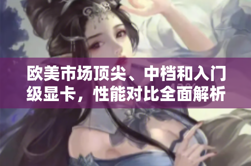 欧美市场顶尖、中档和入门级显卡，性能对比全面解析