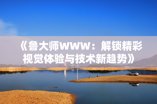 《鲁大师WWW：解锁精彩视觉体验与技术新趋势》