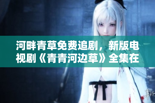 河畔青草免费追剧，新版电视剧《青青河边草》全集在线观看