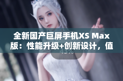 全新国产巨屏手机XS Max版：性能升级+创新设计，值得期待！