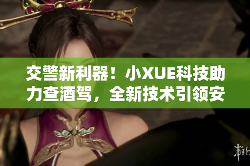 交警新利器！小XUE科技助力查酒驾，全新技术引领安全路途