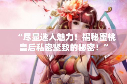 “尽显迷人魅力！揭秘蜜桃皇后私密紧致的秘密！”