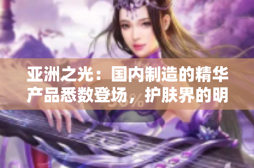 亚洲之光：国内制造的精华产品悉数登场，护肤界的明日之星闪耀登场