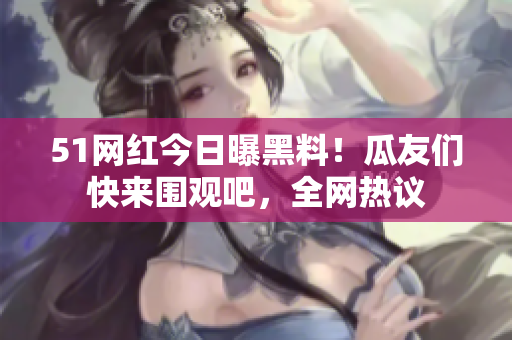 51网红今日曝黑料！瓜友们快来围观吧，全网热议