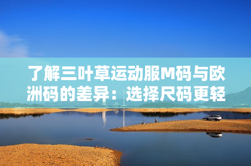 了解三叶草运动服M码与欧洲码的差异：选择尺码更轻松