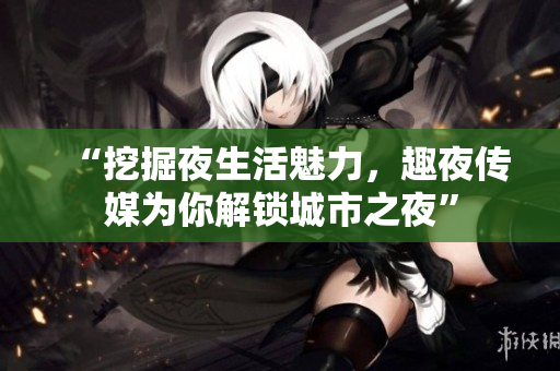 “挖掘夜生活魅力，趣夜传媒为你解锁城市之夜”
