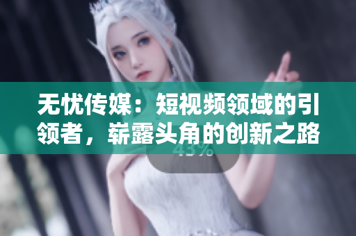无忧传媒：短视频领域的引领者，崭露头角的创新之路