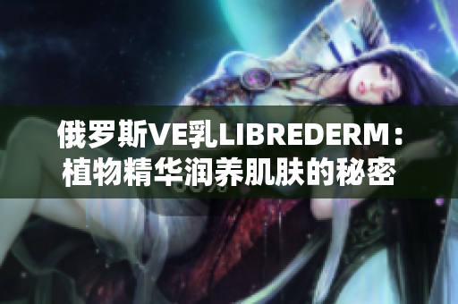 俄罗斯VE乳LIBREDERM：植物精华润养肌肤的秘密