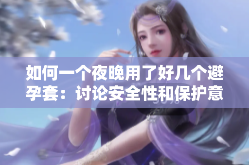如何一个夜晚用了好几个避孕套：讨论安全性和保护意识的重要性