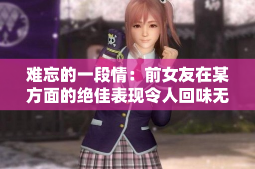难忘的一段情：前女友在某方面的绝佳表现令人回味无穷