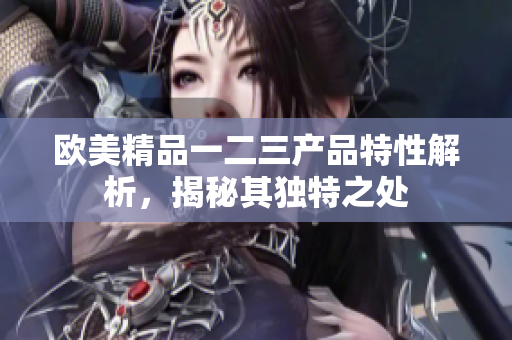 欧美精品一二三产品特性解析，揭秘其独特之处