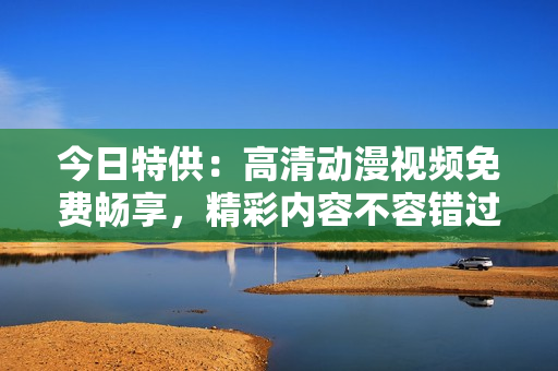今日特供：高清动漫视频免费畅享，精彩内容不容错过！