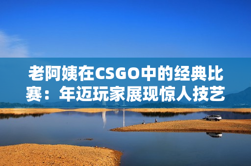 老阿姨在CSGO中的经典比赛：年迈玩家展现惊人技艺