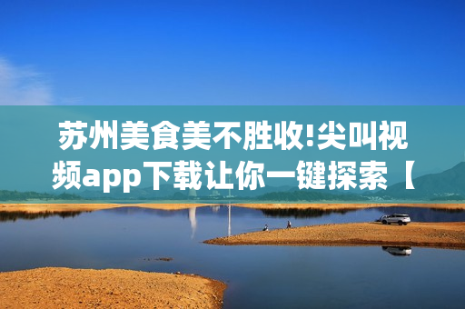 苏州美食美不胜收!尖叫视频app下载让你一键探索【畅享美食之旅】