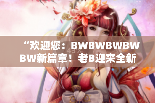 “欢迎您：BWBWBWBWBW新篇章！老B迎来全新时代的开端！”