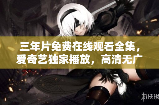 三年片免费在线观看全集，爱奇艺独家播放，高清无广告，精彩不容错过！