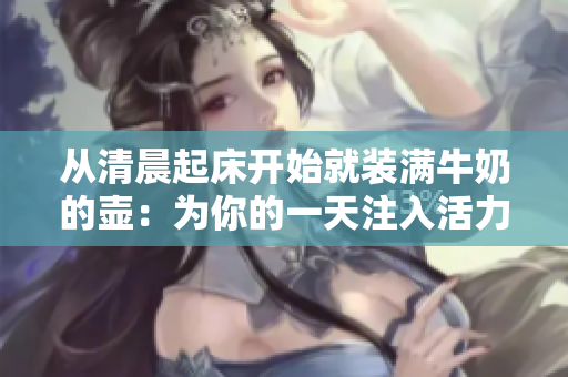 从清晨起床开始就装满牛奶的壶：为你的一天注入活力和温暖