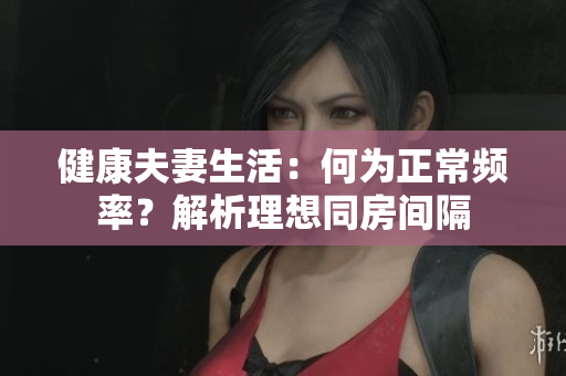健康夫妻生活：何为正常频率？解析理想同房间隔