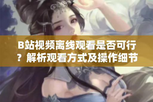 B站视频离线观看是否可行？解析观看方式及操作细节