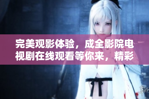 完美观影体验，成全影院电视剧在线观看等你来，精彩不容错过
