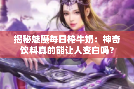 揭秘魅魔每日榨牛奶：神奇饮料真的能让人变白吗？