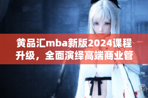 黄品汇mba新版2024课程升级，全面演绎高端商业管理教育