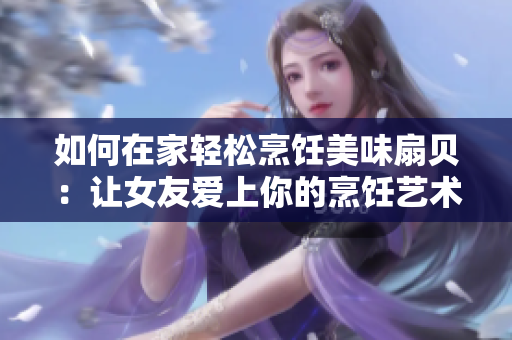 如何在家轻松烹饪美味扇贝：让女友爱上你的烹饪艺术