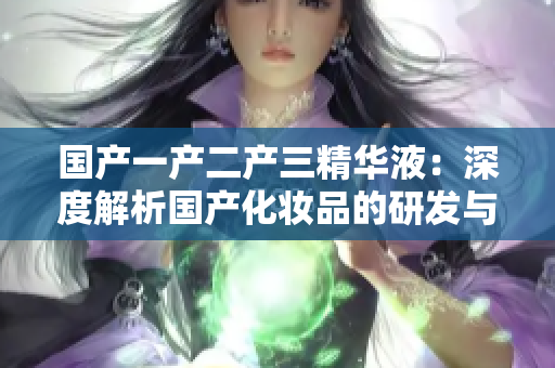 国产一产二产三精华液：深度解析国产化妆品的研发与创新