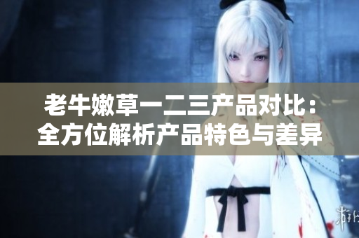 老牛嫩草一二三产品对比：全方位解析产品特色与差异