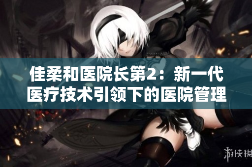 佳柔和医院长第2：新一代医疗技术引领下的医院管理革新