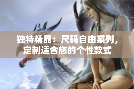 独特精品：尺码自由系列，定制适合您的个性款式