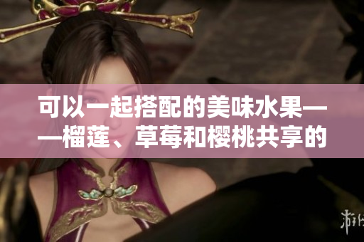 可以一起搭配的美味水果——榴莲、草莓和樱桃共享的新鲜风味