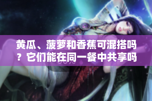 黄瓜、菠萝和香蕉可混搭吗？它们能在同一餐中共享吗？