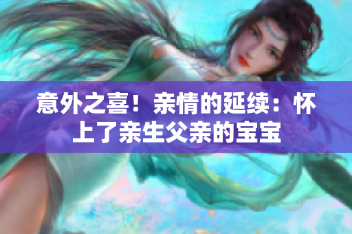 意外之喜！亲情的延续：怀上了亲生父亲的宝宝
