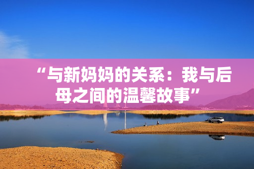 “与新妈妈的关系：我与后母之间的温馨故事”