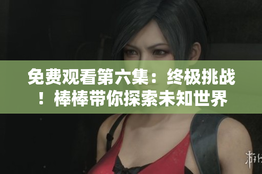 免费观看第六集：终极挑战！棒棒带你探索未知世界
