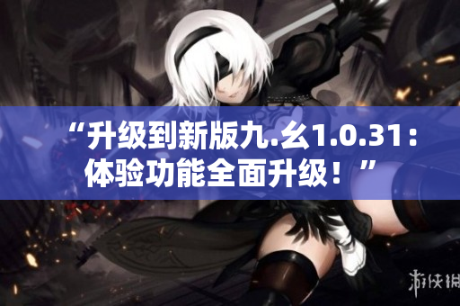 “升级到新版九.幺1.0.31：体验功能全面升级！”