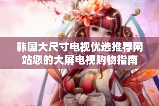 韩国大尺寸电视优选推荐网站您的大屏电视购物指南