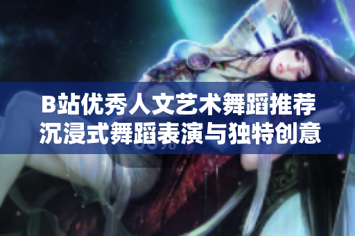 B站优秀人文艺术舞蹈推荐 沉浸式舞蹈表演与独特创意