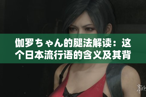 伽罗ちゃん的腿法解读：这个日本流行语的含义及其背后的文化元素