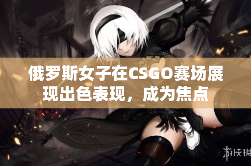 俄罗斯女子在CSGO赛场展现出色表现，成为焦点