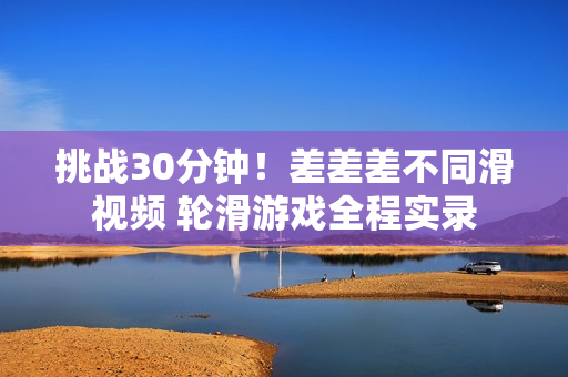 挑战30分钟！差差差不同滑视频 轮滑游戏全程实录